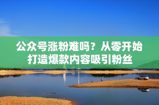 公众号涨粉难吗？从零开始打造爆款内容吸引粉丝