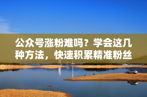 公众号涨粉难吗？学会这几种方法，快速积累精准粉丝