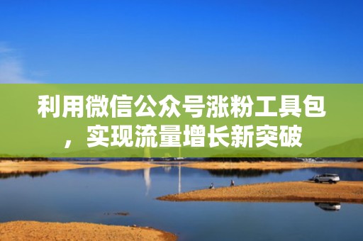 利用微信公众号涨粉工具包，实现流量增长新突破
