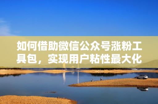 如何借助微信公众号涨粉工具包，实现用户粘性最大化