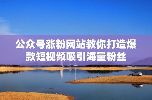 公众号涨粉网站教你打造爆款短视频吸引海量粉丝