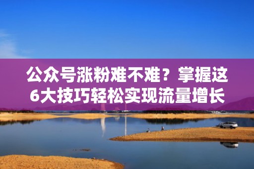 公众号涨粉难不难？掌握这6大技巧轻松实现流量增长