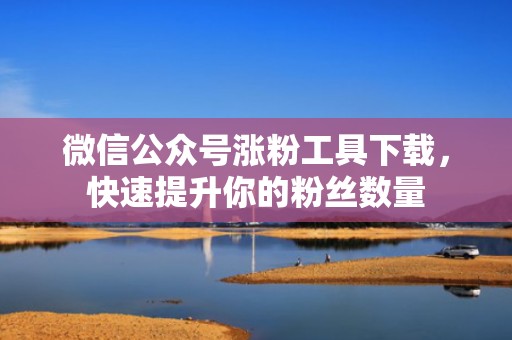 微信公众号涨粉工具下载，快速提升你的粉丝数量