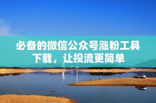 必备的微信公众号涨粉工具下载，让投流更简单