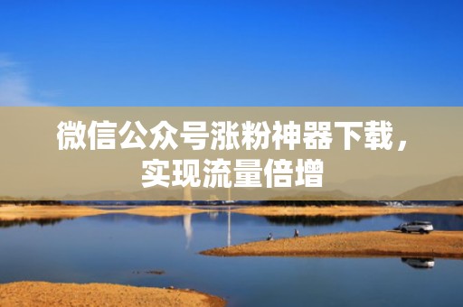 微信公众号涨粉神器下载，实现流量倍增