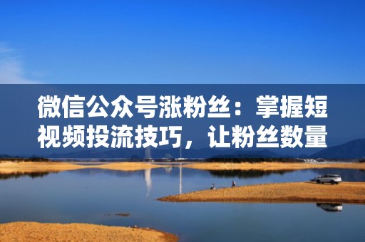 微信公众号涨粉丝：掌握短视频投流技巧，让粉丝数量飙升