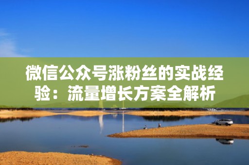 微信公众号涨粉丝的实战经验：流量增长方案全解析