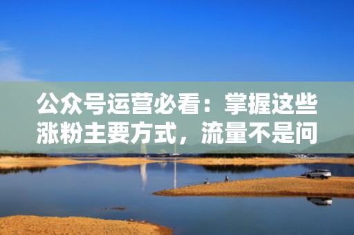 公众号运营必看：掌握这些涨粉主要方式，流量不是问题