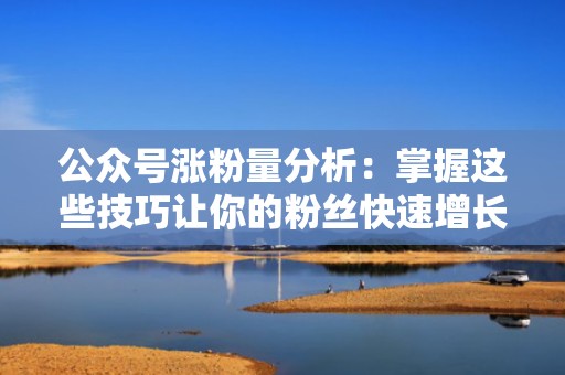 公众号涨粉量分析：掌握这些技巧让你的粉丝快速增长