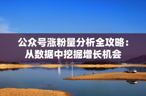 公众号涨粉量分析全攻略：从数据中挖掘增长机会