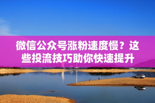 微信公众号涨粉速度慢？这些投流技巧助你快速提升