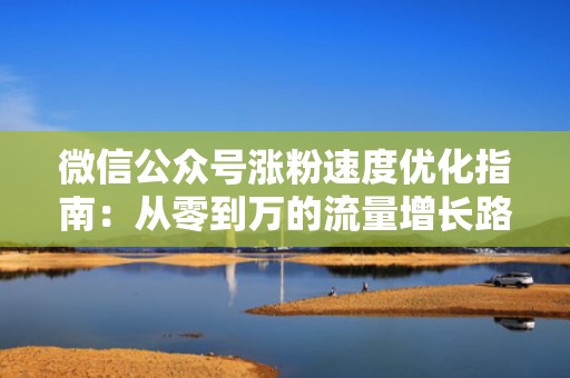 微信公众号涨粉速度优化指南：从零到万的流量增长路径