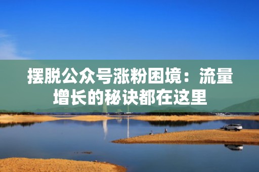 摆脱公众号涨粉困境：流量增长的秘诀都在这里