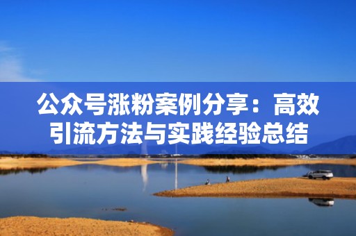 公众号涨粉案例分享：高效引流方法与实践经验总结