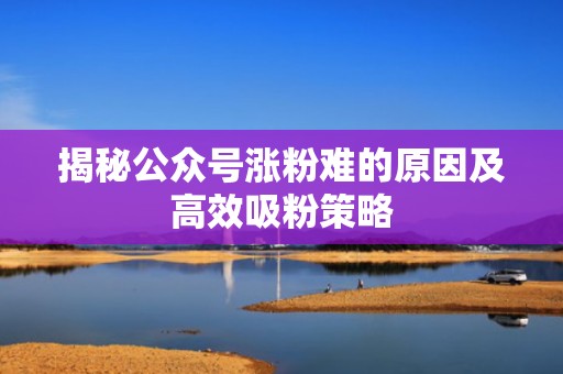 揭秘公众号涨粉难的原因及高效吸粉策略