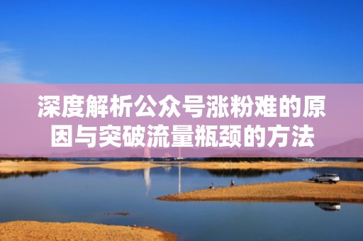 深度解析公众号涨粉难的原因与突破流量瓶颈的方法