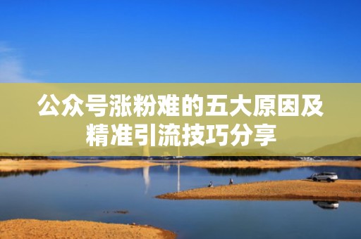 公众号涨粉难的五大原因及精准引流技巧分享