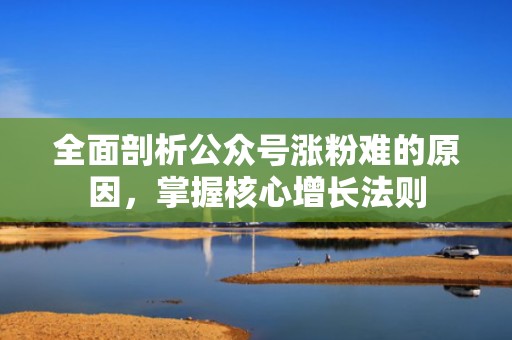 全面剖析公众号涨粉难的原因，掌握核心增长法则
