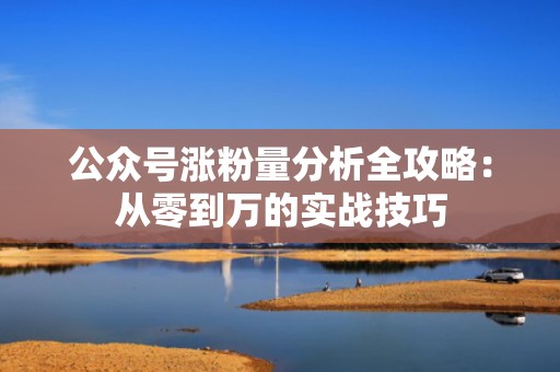 公众号涨粉量分析全攻略：从零到万的实战技巧
