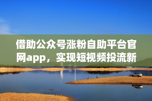 借助公众号涨粉自助平台官网app，实现短视频投流新突破