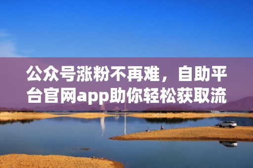 公众号涨粉不再难，自助平台官网app助你轻松获取流量