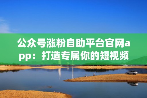 公众号涨粉自助平台官网app：打造专属你的短视频投流方案