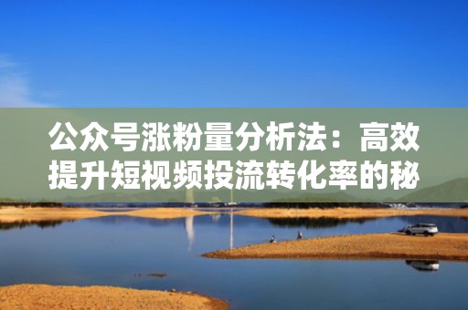 公众号涨粉量分析法：高效提升短视频投流转化率的秘密武器