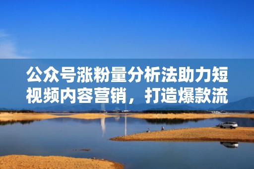 公众号涨粉量分析法助力短视频内容营销，打造爆款流量入口