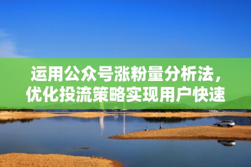 运用公众号涨粉量分析法，优化投流策略实现用户快速增长