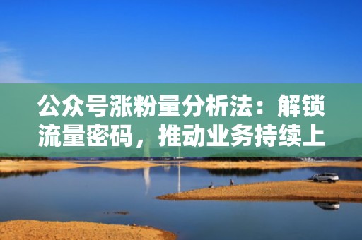 公众号涨粉量分析法：解锁流量密码，推动业务持续上升