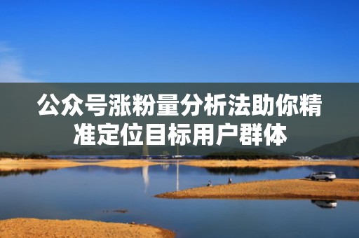 公众号涨粉量分析法助你精准定位目标用户群体