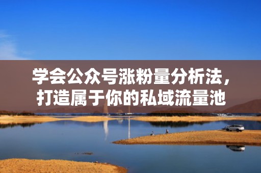 学会公众号涨粉量分析法，打造属于你的私域流量池