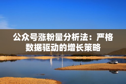 公众号涨粉量分析法：严格数据驱动的增长策略