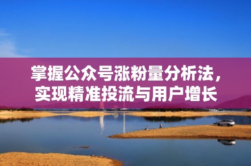 掌握公众号涨粉量分析法，实现精准投流与用户增长