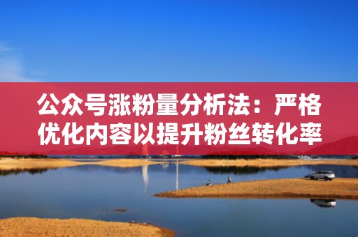 公众号涨粉量分析法：严格优化内容以提升粉丝转化率