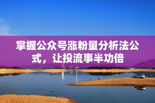 掌握公众号涨粉量分析法公式，让投流事半功倍