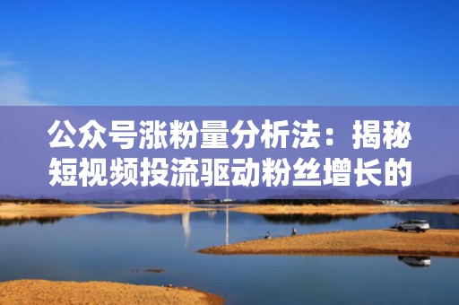 公众号涨粉量分析法：揭秘短视频投流驱动粉丝增长的秘密