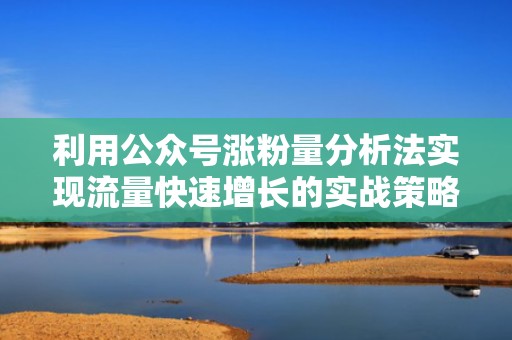 利用公众号涨粉量分析法实现流量快速增长的实战策略