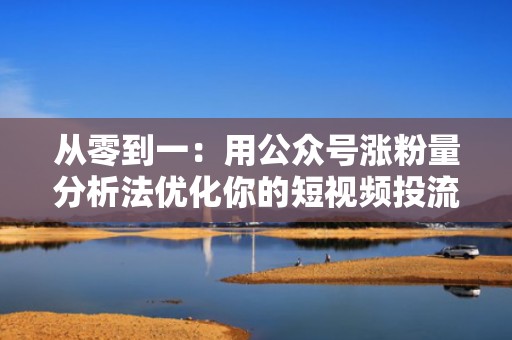 从零到一：用公众号涨粉量分析法优化你的短视频投流效果