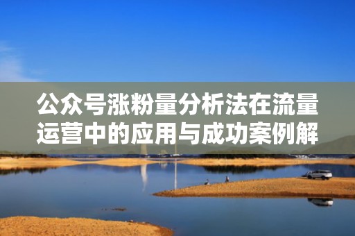 公众号涨粉量分析法在流量运营中的应用与成功案例解析