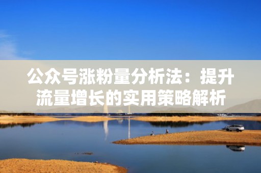 公众号涨粉量分析法:提升流量增长的实用策略解析 公众号涨粉量分析法:提升流量增长的实用策略解析