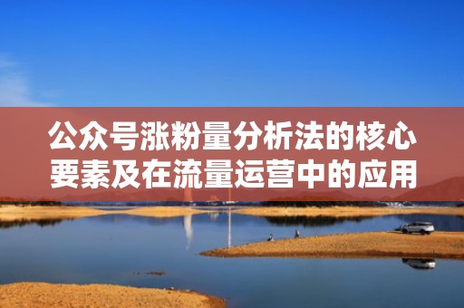 公众号涨粉量分析法的核心要素及在流量运营中的应用