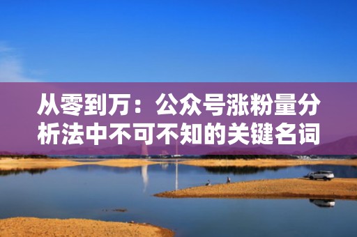 从零到万：公众号涨粉量分析法中不可不知的关键名词与技巧