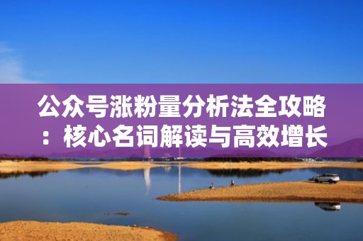 公众号涨粉量分析法全攻略：核心名词解读与高效增长实战技巧