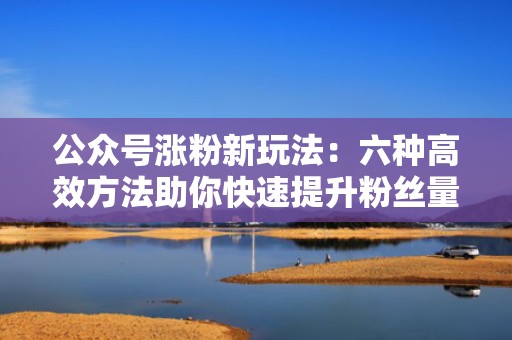 公众号涨粉新玩法：六种高效方法助你快速提升粉丝量