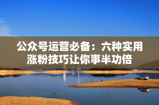 公众号运营必备：六种实用涨粉技巧让你事半功倍