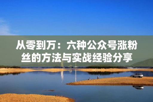 从零到万：六种公众号涨粉丝的方法与实战经验分享