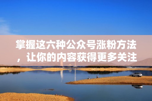 掌握这六种公众号涨粉方法，让你的内容获得更多关注