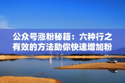 公众号涨粉秘籍：六种行之有效的方法助你快速增加粉丝