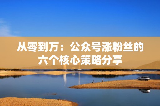 从零到万：公众号涨粉丝的六个核心策略分享